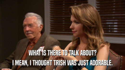WHAT IS THERE TO TALK ABOUT? I MEAN, I THOUGHT TRISH WAS JUST ADORABLE. 