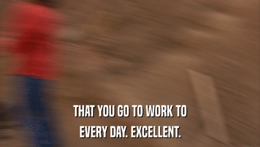 THAT YOU GO TO WORK TO EVERY DAY. EXCELLENT. 