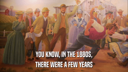 YOU KNOW, IN THE 1880S, THERE WERE A FEW YEARS 