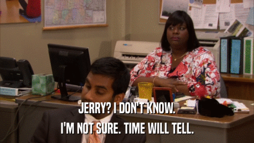 JERRY? I DON'T KNOW. I'M NOT SURE. TIME WILL TELL. 