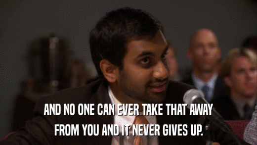 AND NO ONE CAN EVER TAKE THAT AWAY FROM YOU AND IT NEVER GIVES UP. 
