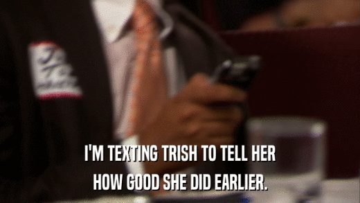 I'M TEXTING TRISH TO TELL HER HOW GOOD SHE DID EARLIER. 