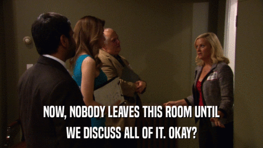 NOW, NOBODY LEAVES THIS ROOM UNTIL WE DISCUSS ALL OF IT. OKAY? 