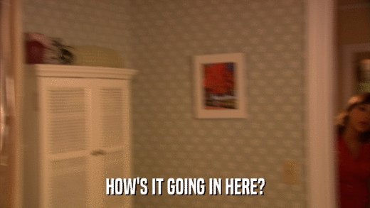 HOW'S IT GOING IN HERE?  