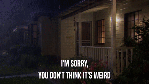 I'M SORRY, YOU DON'T THINK IT'S WEIRD 