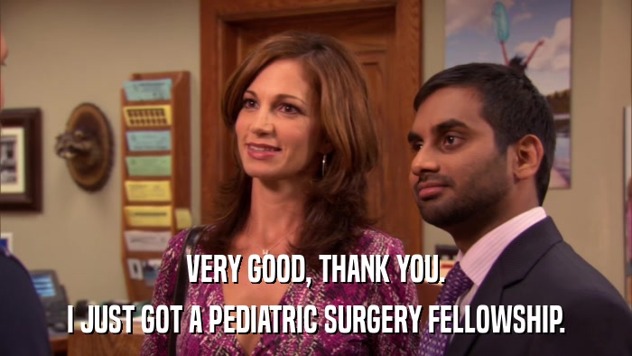 VERY GOOD, THANK YOU. I JUST GOT A PEDIATRIC SURGERY FELLOWSHIP. 