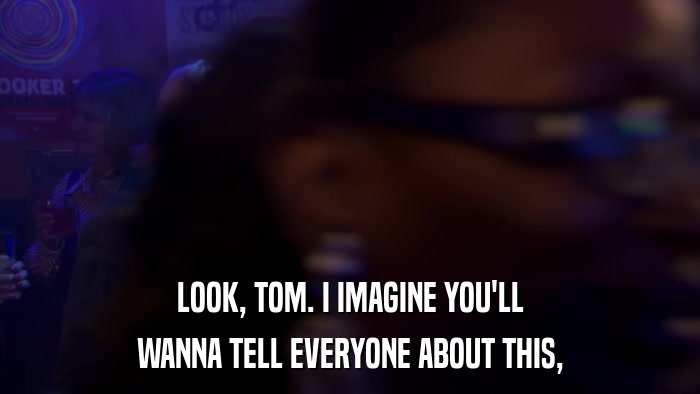 LOOK, TOM. I IMAGINE YOU'LL WANNA TELL EVERYONE ABOUT THIS, 