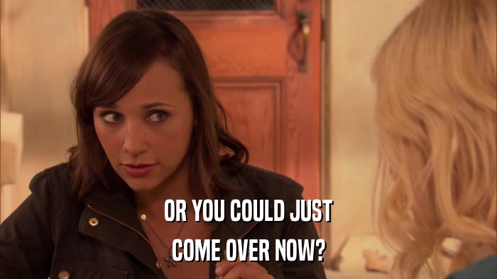 OR YOU COULD JUST COME OVER NOW? 