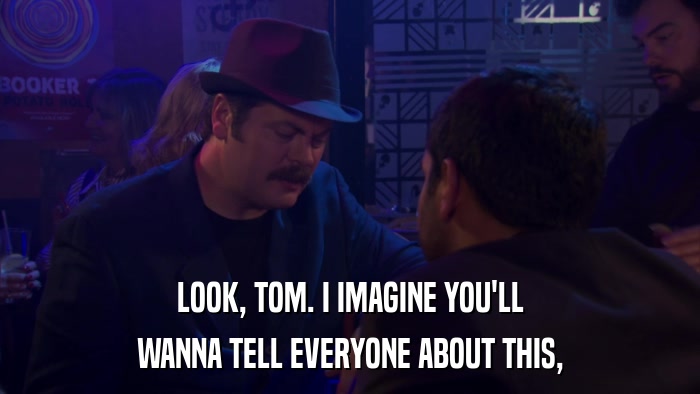 LOOK, TOM. I IMAGINE YOU'LL WANNA TELL EVERYONE ABOUT THIS, 