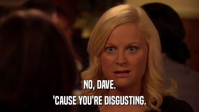 NO, DAVE. 'CAUSE YOU'RE DISGUSTING. 