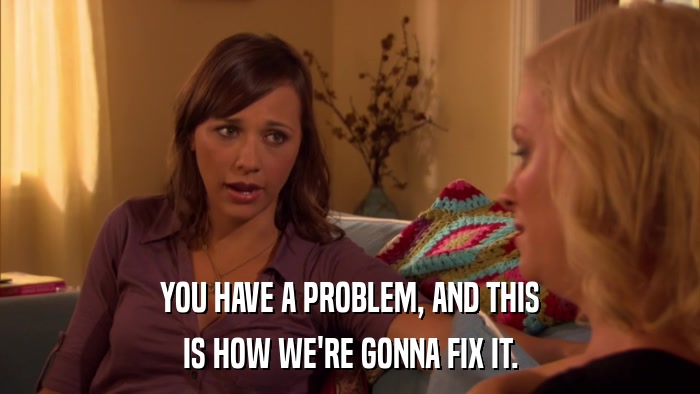 YOU HAVE A PROBLEM, AND THIS IS HOW WE'RE GONNA FIX IT. 
