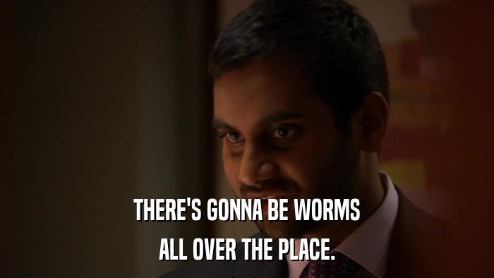 THERE'S GONNA BE WORMS ALL OVER THE PLACE. 