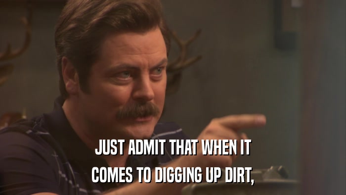 JUST ADMIT THAT WHEN IT COMES TO DIGGING UP DIRT, 
