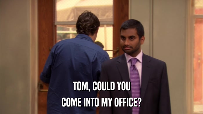 TOM, COULD YOU COME INTO MY OFFICE? 