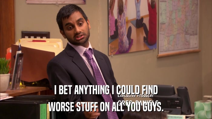 I BET ANYTHING I COULD FIND WORSE STUFF ON ALL YOU GUYS. 