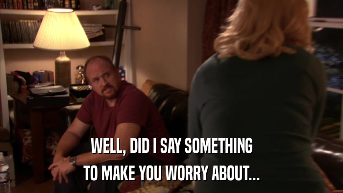 WELL, DID I SAY SOMETHING TO MAKE YOU WORRY ABOUT... 