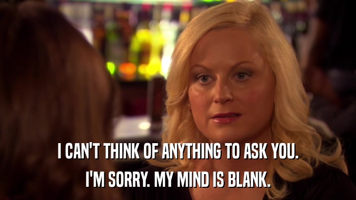 I CAN'T THINK OF ANYTHING TO ASK YOU. I'M SORRY. MY MIND IS BLANK. 