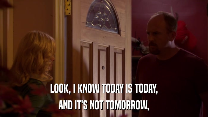 LOOK, I KNOW TODAY IS TODAY, AND IT'S NOT TOMORROW, 