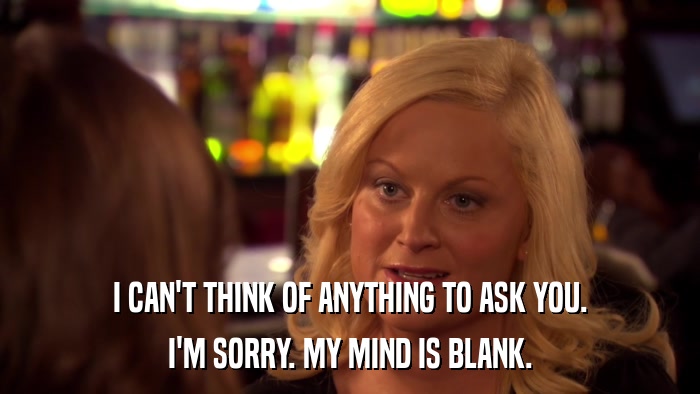 I CAN'T THINK OF ANYTHING TO ASK YOU. I'M SORRY. MY MIND IS BLANK. 
