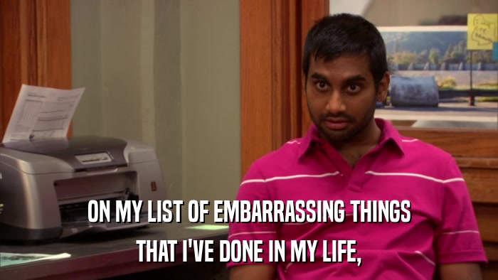 ON MY LIST OF EMBARRASSING THINGS THAT I'VE DONE IN MY LIFE, 
