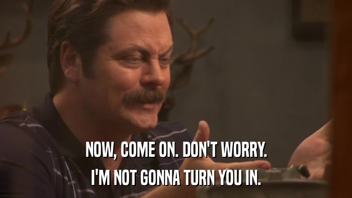 NOW, COME ON. DON'T WORRY. I'M NOT GONNA TURN YOU IN. 