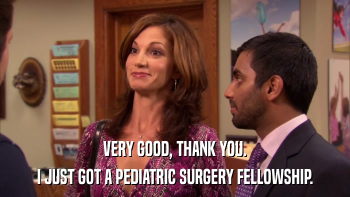 VERY GOOD, THANK YOU. I JUST GOT A PEDIATRIC SURGERY FELLOWSHIP. 