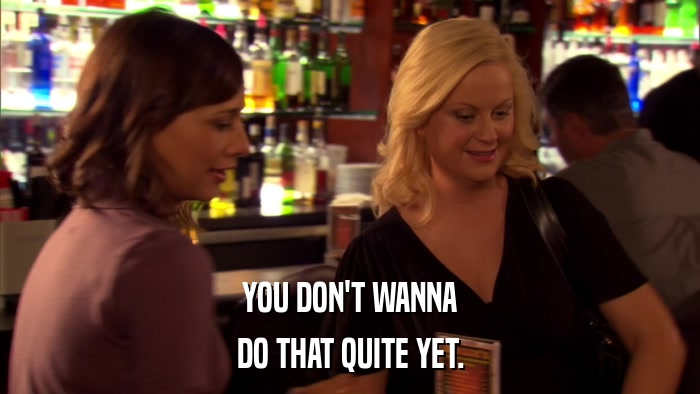 YOU DON'T WANNA DO THAT QUITE YET. 