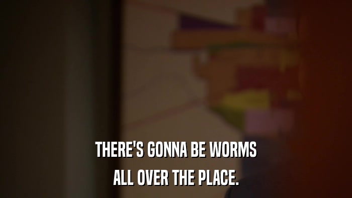 THERE'S GONNA BE WORMS ALL OVER THE PLACE. 