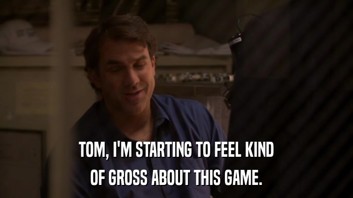 TOM, I'M STARTING TO FEEL KIND OF GROSS ABOUT THIS GAME. 