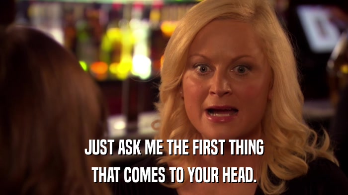 JUST ASK ME THE FIRST THING THAT COMES TO YOUR HEAD. 