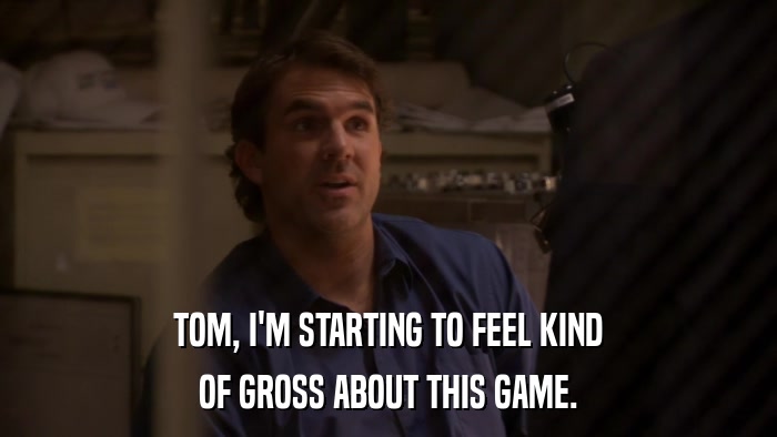 TOM, I'M STARTING TO FEEL KIND OF GROSS ABOUT THIS GAME. 