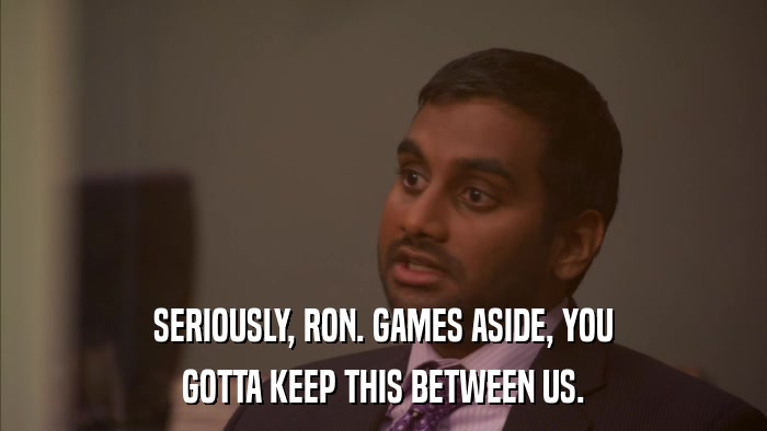 SERIOUSLY, RON. GAMES ASIDE, YOU GOTTA KEEP THIS BETWEEN US. 