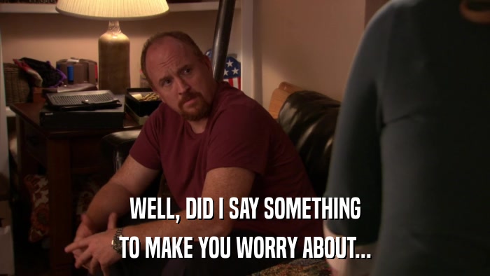 WELL, DID I SAY SOMETHING TO MAKE YOU WORRY ABOUT... 