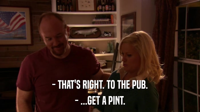 - THAT'S RIGHT. TO THE PUB. - ...GET A PINT. 