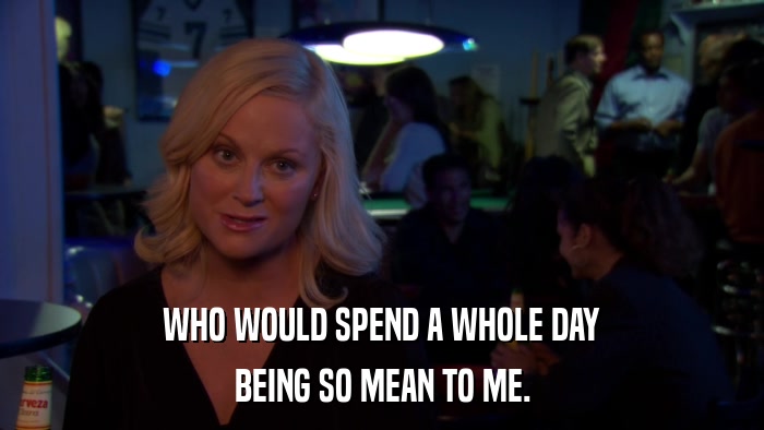 WHO WOULD SPEND A WHOLE DAY BEING SO MEAN TO ME. 
