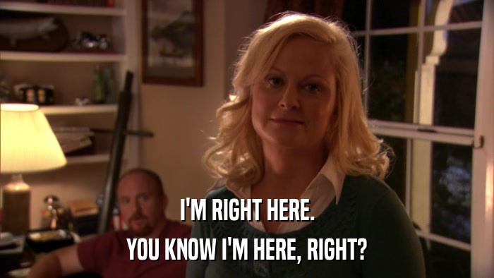 I'M RIGHT HERE. YOU KNOW I'M HERE, RIGHT? 