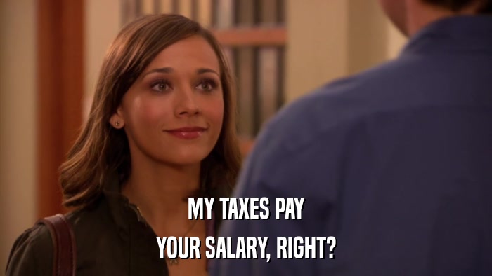 MY TAXES PAY YOUR SALARY, RIGHT? 