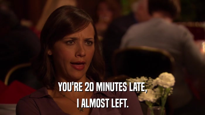 YOU'RE 20 MINUTES LATE, I ALMOST LEFT. 
