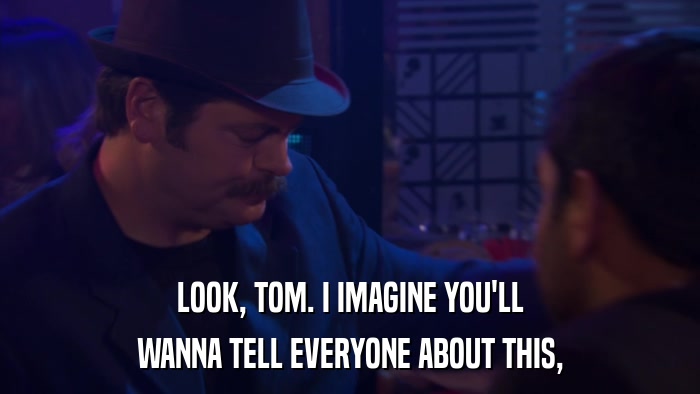 LOOK, TOM. I IMAGINE YOU'LL WANNA TELL EVERYONE ABOUT THIS, 