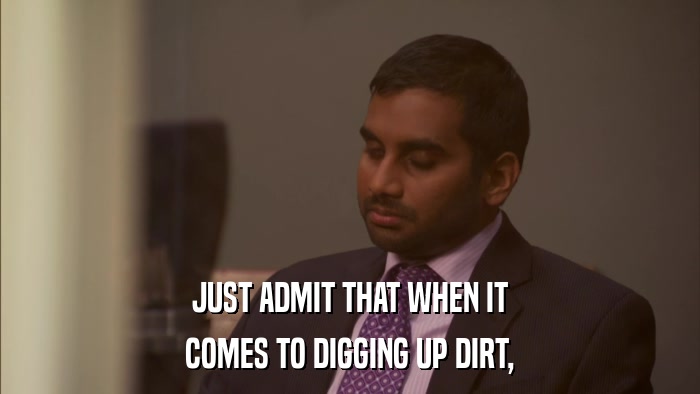 JUST ADMIT THAT WHEN IT COMES TO DIGGING UP DIRT, 