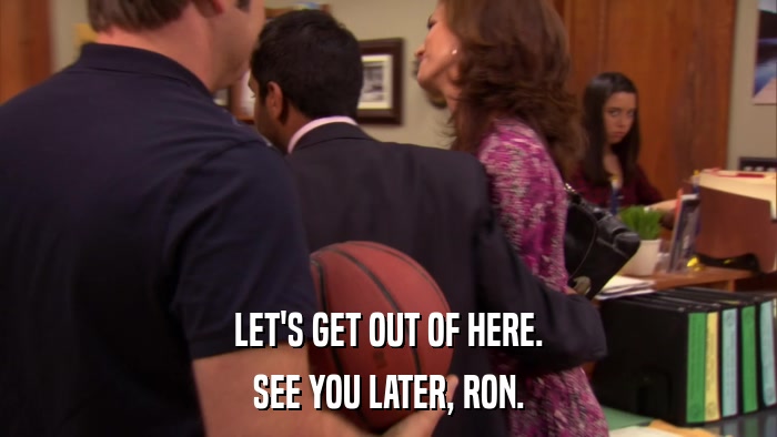 LET'S GET OUT OF HERE. SEE YOU LATER, RON. 