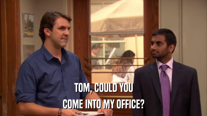 TOM, COULD YOU COME INTO MY OFFICE? 