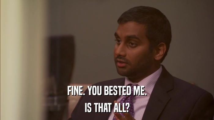 FINE. YOU BESTED ME. IS THAT ALL? 