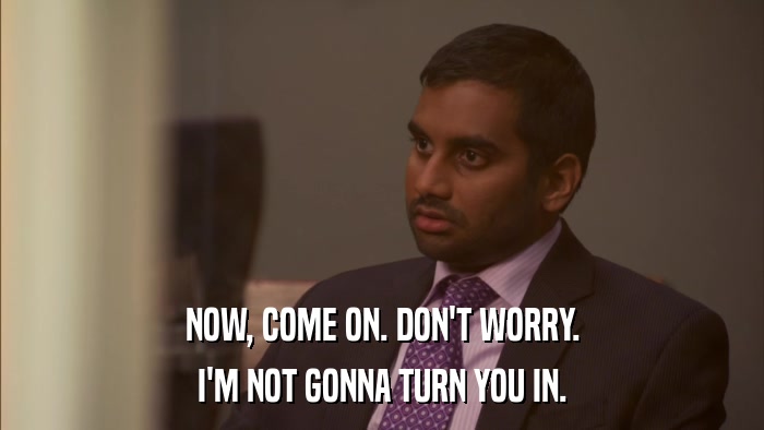 NOW, COME ON. DON'T WORRY. I'M NOT GONNA TURN YOU IN. 