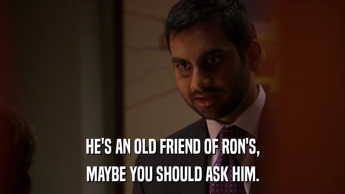 HE'S AN OLD FRIEND OF RON'S, MAYBE YOU SHOULD ASK HIM. 