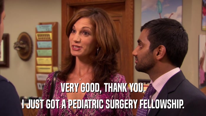 VERY GOOD, THANK YOU. I JUST GOT A PEDIATRIC SURGERY FELLOWSHIP. 