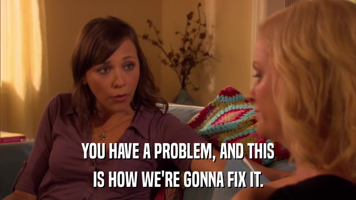 YOU HAVE A PROBLEM, AND THIS IS HOW WE'RE GONNA FIX IT. 