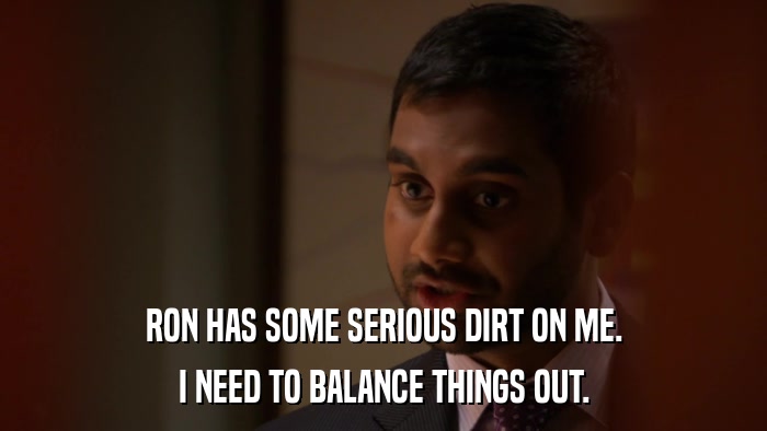 RON HAS SOME SERIOUS DIRT ON ME. I NEED TO BALANCE THINGS OUT. 