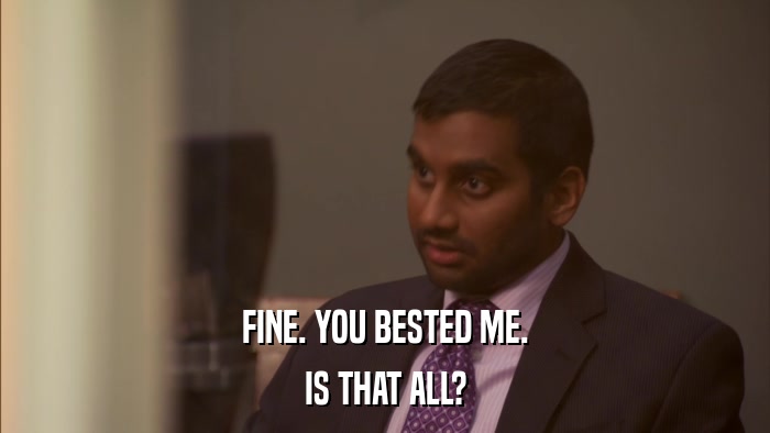 FINE. YOU BESTED ME. IS THAT ALL? 