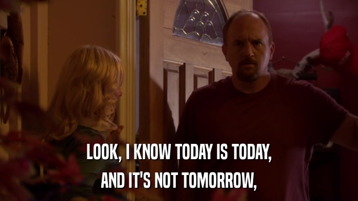LOOK, I KNOW TODAY IS TODAY, AND IT'S NOT TOMORROW, 